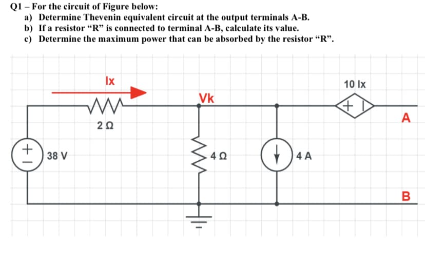 Q1 – For the circuit of Figure below:
a) Determine Thevenin equivalent circuit at the output terminals A-B.
b) If a resistor “R" is connected to terminal A-B, calculate its value.
c) Determine the maximum power that can be absorbed by the resistor “R".
Ix
10 Ix
Vk
A
+
38 V
)4 A
4Ω

