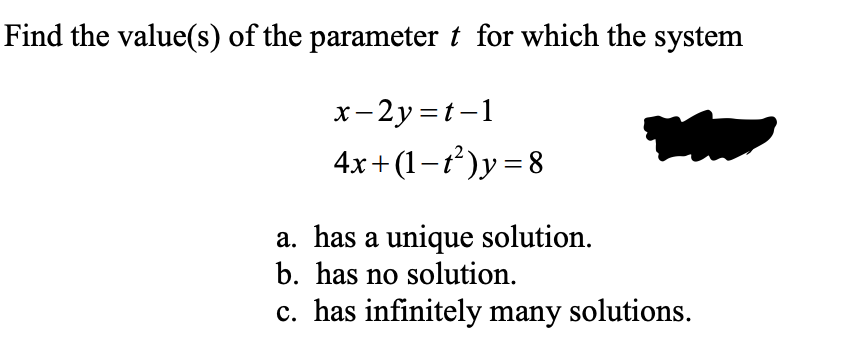 Find the value(s) of the parameter t for which the system
x-2y =t-1
4x+ (1-ť)y=8
a. has a unique solution.
b. has no solution.
c. has infinitely many solutions.
