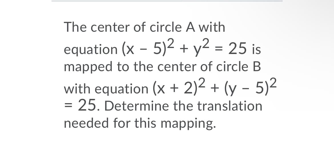 The center of circle A with
equation (x - 5)2 + y2 = 25 is
mapped to the center of circle B
with equation (x + 2)2 + (y – 5)2
= 25. Determine the translation
needed for this mapping.
