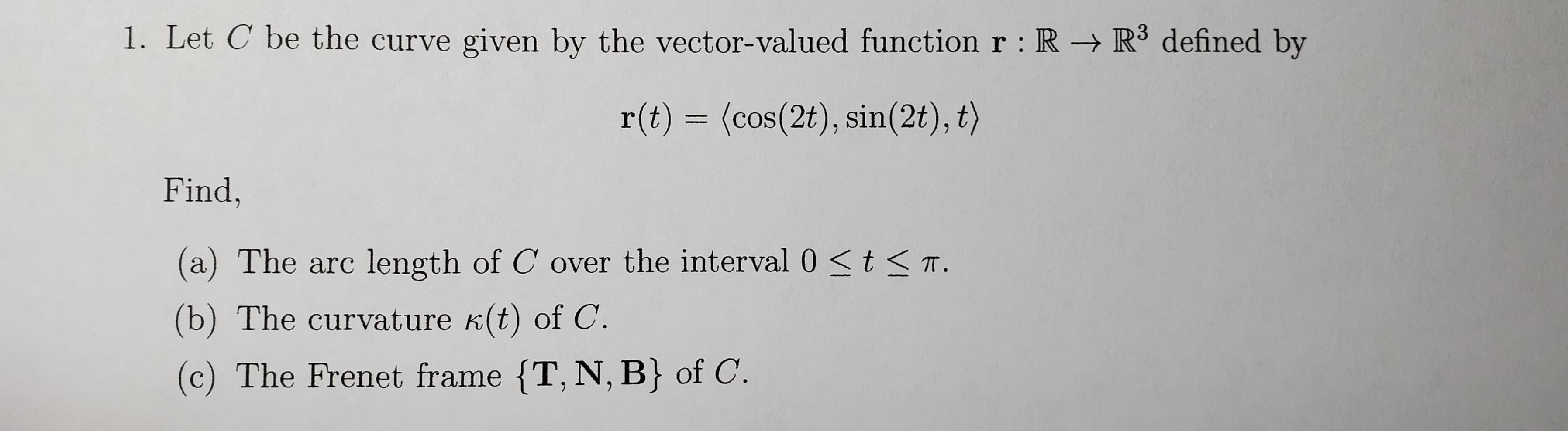 1. Let C be the curve given by the vector-valued function r : R R³ defined by
r(t) = (cos(2t), sin(2t), t)
Find,
(a) The arc length of C over the interval 0 <t < T.
(b) The curvature k(t) of C.
(c) The Frenet frame {T, N, B} of C.
