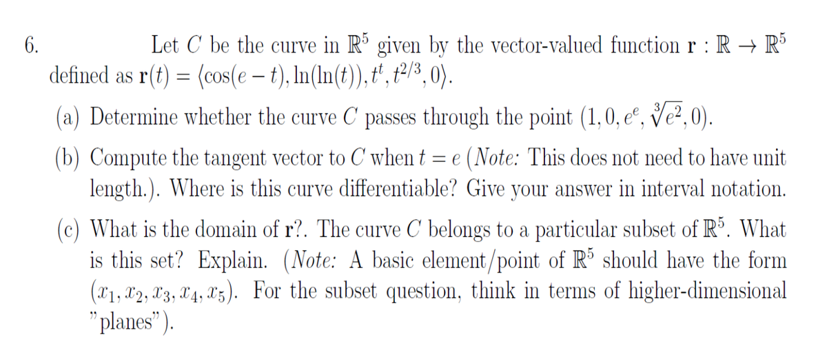6.
Let C be the curve in R´ given by the vector-valued function r : R → R³
defined as r(t) = (cos(e – t), In(In(t)), t', t213,0).
(a) Determine whether the curve C passes through the point (1,0, eº, Ve²,0).
(b) Compute the tangent vector to C when t = e (Note: This does not need to have unit
length.). Where is this curve differentiable? Give your answer in interval notation.
(c) What is the domain of r?. The curve C' belongs to a particular subset of R°. What
is this set? Explain. (Note: A basic element/point of R should have the form
(X'1, X2, X3, X4, X5). For the subset question, think in terms of higher-dimensional
"planes").

