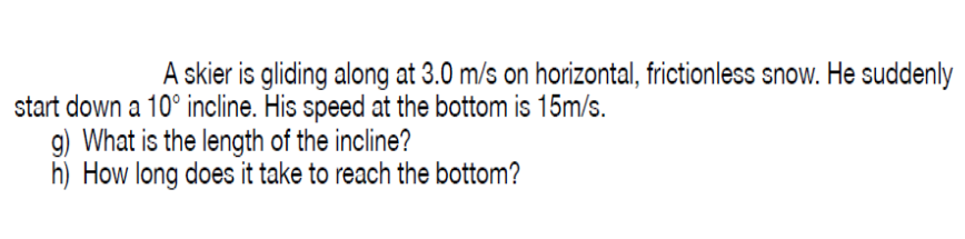 A skier is gliding along at 3.0 m/s on horizontal, frictionless snow. He suddenly
start down a 10° incline. His speed at the bottom is 15m/s.
9) What is the length of the incline?
h) How long does it take to reach the bottom?

