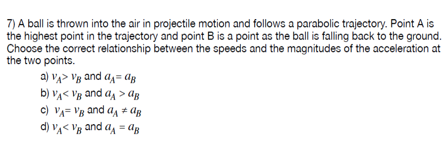 7) A ball is thrown into the air in projectile motion and follows a parabolic trajectory. Point A is
the highest point in the trajectory and point B is a point as the ball is falling back to the ground.
Choose the correct relationship between the speeds and the magnitudes of the acceleration at
the two points.
a) Va> VB and a= AB
b) VA< Vg and a > ag
c) VA= VB and aĄ # Ag
d) Va< Vg and a = Ag
%3D
