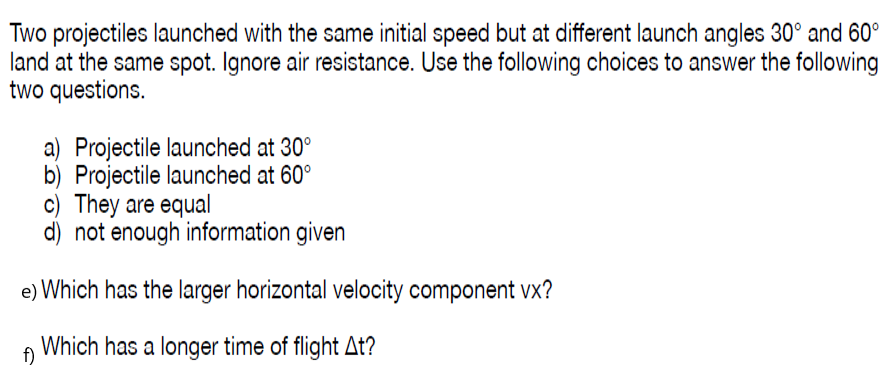 Two projectiles launched with the same initial speed but at different launch angles 30° and 60°
land at the same spot. Ignore air resistance. Use the following choices to answer the following
two questions.
a) Projectile launched at 30°
b) Projectile launched at 60°
c) They are equal
d) not enough information given
e) Which has the larger horizontal velocity component vx?
Which has a longer time of flight At?
f)
