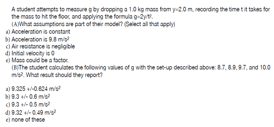 A student attempts to measure g by dropping a 1.0 kg mass from y=2.0 m, recording the time t it takes fo
the mass to hit the floor, and applying the formula g=2y/te.
(A)What assumptions are part of their model? (Select all that apply)
a) Acceleration is constant
b) Acceleration is 9.8 m/s2
c) Air resistance is negligible
d) Initial velocity is 0
e) Mass could be a factor.
(B)The student calculates the following values of g with the set-up described above: 8.7, 8.9, 9.7, and 10
m/s?. What result should they report?
a) 9.325 +/-0.624 m/s?
b) 9.3 +/- 0.6 m/s2
c) 9.3 +/- 0.5 m/s2
d) 9.32 +/- 0.49 m/s²
