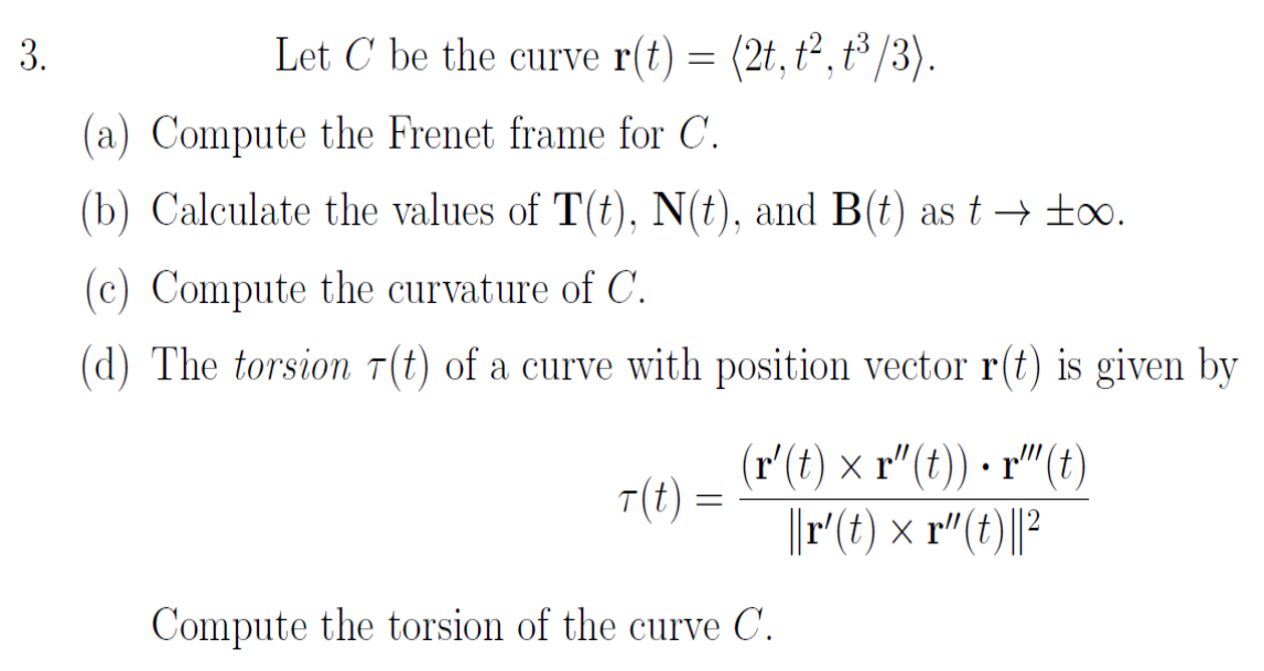 3.
Let C be the curve r(t) = (2t, t², t/3).
(a) Compute the Frenet frame for C.
(b) Calculate the values of T(t), N(t), and B(t) ast → too.
(c) Compute the curvature of C.
(d) The torsion T(t) of a curve with position vector r(t) is given by
(r'(t) × r"(t)) - r"(t)
T(t) =
||r(t) × r"(t)||?
Compute the torsion of the curve C.
