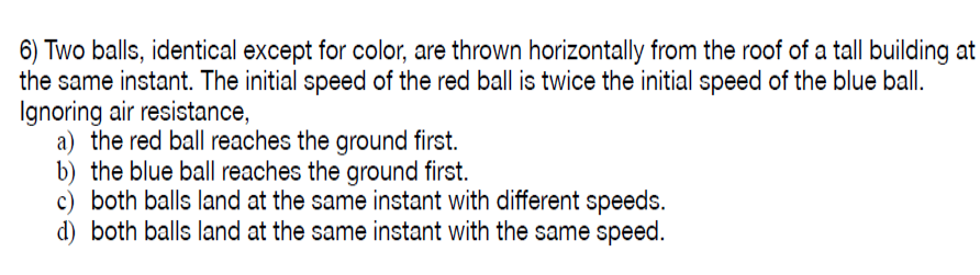 6) Two balls, identical except for color, are thrown horizontally from the roof of a tall building at
the same instant. The initial speed of the red ball is twice the initial speed of the blue ball.
Ignoring air resistance,
a) the red ball reaches the ground first.
b) the blue ball reaches the ground first.
c) both balls land at the same instant with different speeds.
d) both balls land at the same instant with the same speed.

