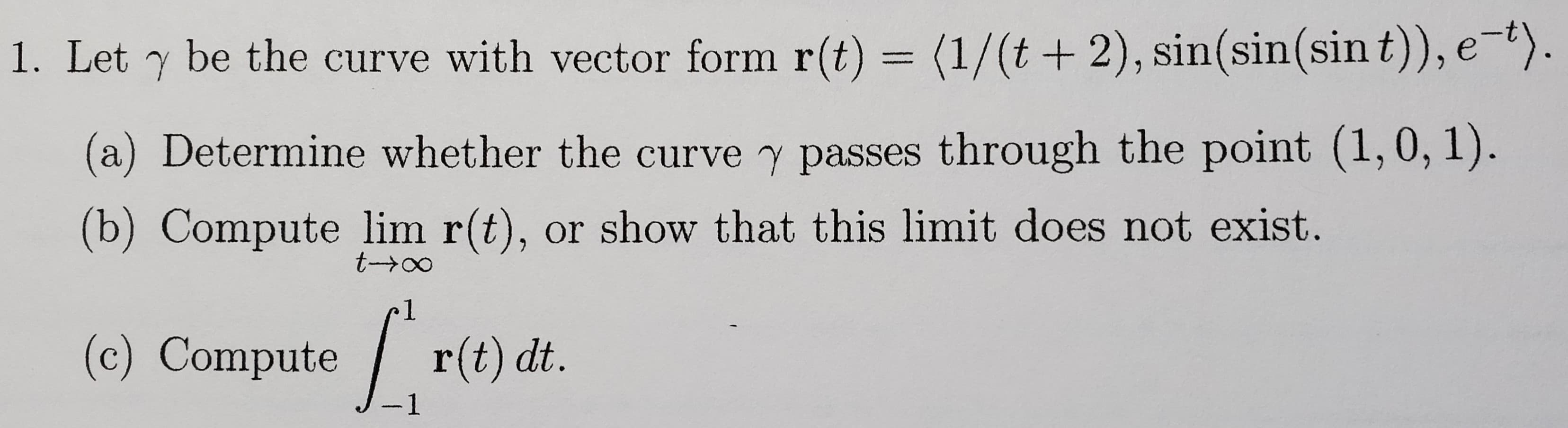 Let y be the curve with vector form r(t) = (1/(t +2), sin(sin(sin t)), e-t).
(a) Determine whether the curve y passes through the point (1,0, 1).
(b) Compute lim r(t), or show that this limit does not exist.
t一→0
(c) Compute r(t) dt.
-
