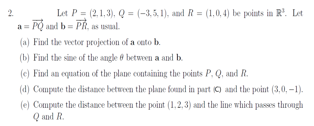 Let P = (2, 1, 3), Q
PO and b = PŘ, as usual.
2.
(-3, 5, 1), and R = (1,0, 4) be points in Rº. Let
a =
(a) Find the vector projection of a onto b.
(b) Find the sine of the angle 0 between a and b.
(c) Find an equation of the plane containing the points P, Q, and R.
(d) Compute the distance between the plane found in part (C) and the point (3,0, – 1).
(e) Compute the distance between the point (1,2,3) and the line which passes through
Q and R.
