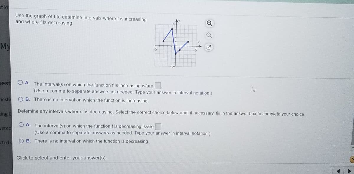 tio
Use the graph of f to detemine intervals where f is increasing
and where f is decreasing.
Q
My
gest O A. The interval(s) on which the function f is increasing is/are
(Use a comma to separate answers as needed. Type your answer in interval notation.)
uestic
O B. There is no interval on which the function is increasing.
Detemine any intervals where f is decreasing. Select the correct choice below and, if necessary, fill in the answer box to complete your choice.
ing
O A. The interval(s) on which the function f is decreasing is/are
vered
(Use a comma to separate answers as needed. Type your answer in interval notation.)
cted
O B. There is no interval on which the function is decreasing.
Click to select and enter your answer(s).
