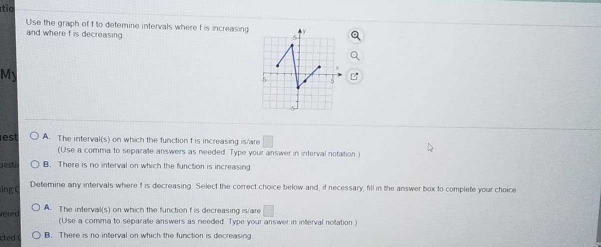 tio
Use the graph of f to detemine intervals where f is increasing
and where f is decreasing.
Q
X
My
-5
est
O A. The interval(s) on which the function f is increasing is/are
(Use a comma to separate answers as needed. Type your answer in interval notation.)
uesti
O B. There is no interval on which the function is increasing.
Detemine any intervals where f is decreasing. Select the correct choice below and, if necessary, fill in the answer box to complete your choice.
ing
O A. The interval(s) on which the function f is decreasing is/are
vered
(Use a comma to separate answers as needed. Type your answer in interval notation.)
cted O B. There is no interval on which the function is decreasing.
