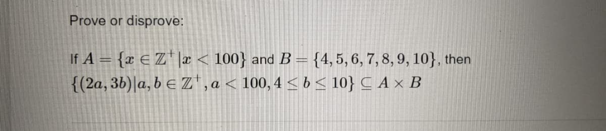 Prove or
disprove:
If A = {r € Z |a < 100} and B = {4, 5, 6, 7, 8, 9, 10}, then
{(2a, 36)|a, b e Z', a < 100, 4 < 6 < 10} C A × B
