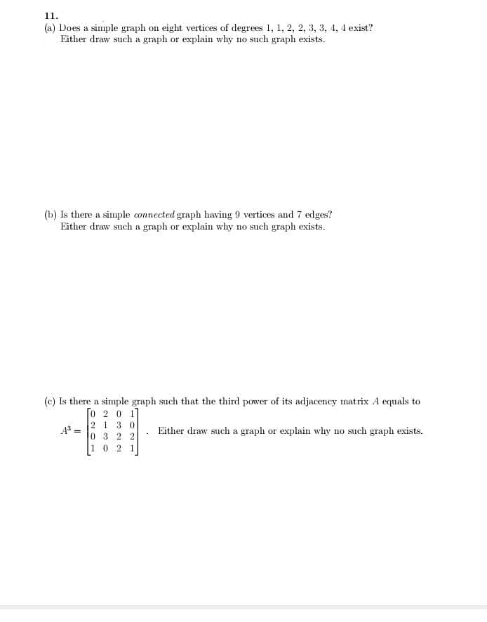 11.
(a) Does a simple graph on eight vertices of degrees 1, 1, 2, 2, 3, 3, 4, 4 exist?
Either draw such a graph or explain why no such graph exists.
(b) Is there a simple connected graph having 9 vertices and 7 edges?
Either draw such a graph or explain why no such graph exists.
(c) Is there a simple graph such that the third power of its adjacency matrix A equals to
[o 2 0 1
A = 2 1 3 0
0 3 2 2
Either draw such a graph or explain why no such graph exists.
10 2 1
