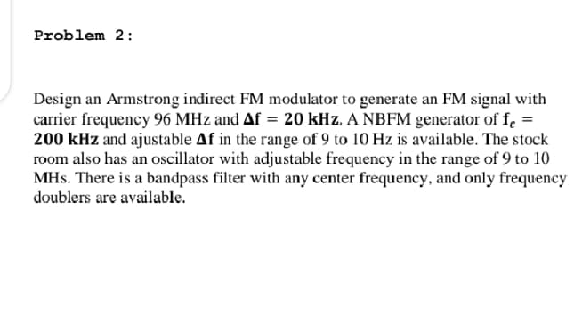 Problem 2:
Design an Armstrong indirect FM modulator to generate an FM signal with
carrier frequency 96 MHz and Af = 20 kHz. A NBFM generator of f. =
200 kHz and ajustable Af in the range of 9 to 10 Hz is available. The stock
room also has an oscillator with adjustable frequency in the range of 9 to 10
MHs. There is a bandpass filter with any center frequency, and only frequency
doublers are available.
