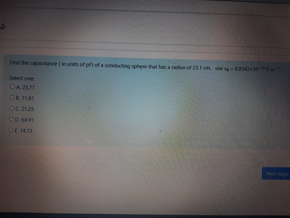 Find the capacitance ( in units of pF) of a conducting sphere that has a radius of 23.1 cm. use ɛo = 8.8542×10 |-F m.
Select one
OA 25.71
OB. 11.81
OC. 21.25
OD. 64.91
DE 14.12
Next page
