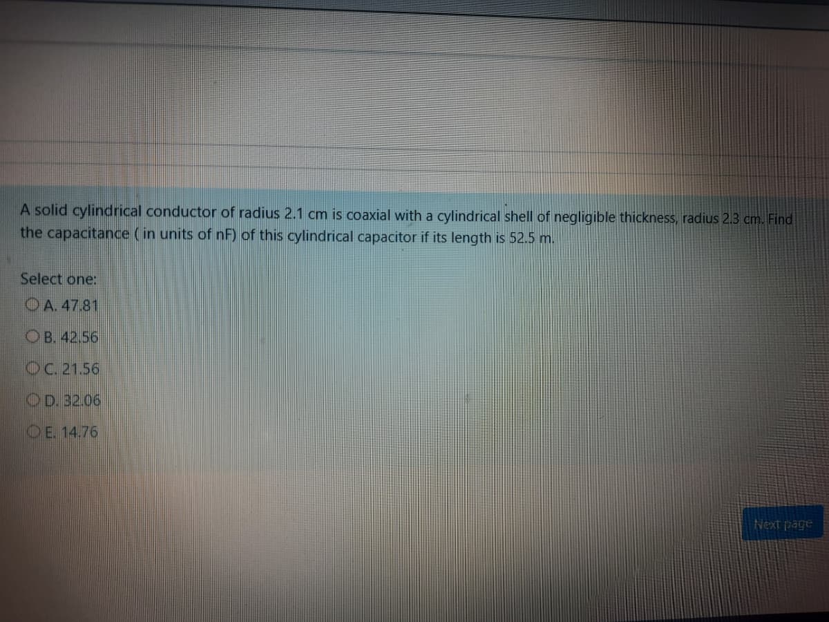 A solid cylindrical conductor of radius 2.1 cm is coaxial with a cylindrical shell of negligible thickness, radius 2.3 cm. Find
the capacitance (in units of nF) of this cylindrical capacitor if its length is 52.5 m.
Select one:
O A. 47.81
O B. 42.56
OC. 21.56
OD. 32.06
OE 14.76
Next page
