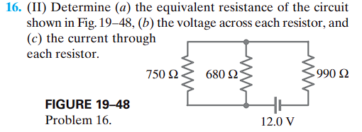 16. (II) Determine (a) the equivalent resistance of the circuit
shown in Fig. 19-48, (b) the voltage across each resistor, and
(c) the current through
each resistor.
FIGURE 19-48
Problem 16.
750 Ω
680 Ω
12.0 V
1990 Ω