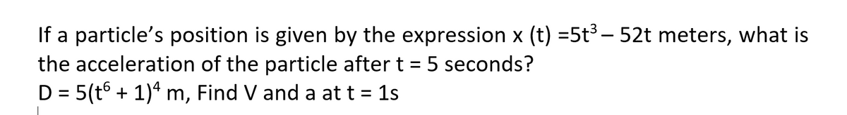 If a particle's position is given by the expression x (t) =5t – 52t meters, what is
the acceleration of the particle after t = 5 seconds?
D = 5(t6 + 1)* m, Find V and a at t = 1s
