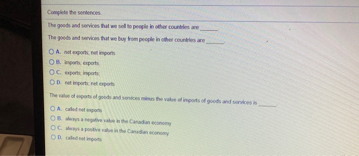 Complete the sentences.
The goods and services that we sell to people in other countries are
The goods and services that we buy from people in other countries are
O A. net exports, net imports
OB. imports, exports
OC. exports, imports
