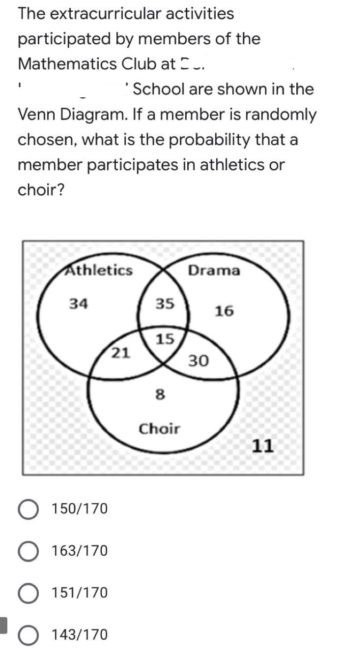 The extracurricular activities
participated by members of the
Mathematics Club at E.
"School are shown in the
Venn Diagram. If a member is randomly
chosen, what is the probability that a
member participates in athletics or
choir?
Athletics
Drama
34
35
16
15
21
30
8
Choir
11
O 150/170
163/170
151/170
O 143/170
