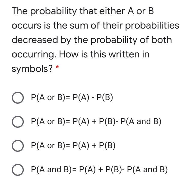 The probability that either A or B
occurs is the sum of their probabilities
decreased by the probability of both
occurring. How is this written in
symbols? *
O P(A or B)= P(A) - P(B)
O P(A or B)= P(A) + P(B)- P(A and B)
O P(A or B)= P(A) + P(B)
P(A and B)= P(A) + P(B)- P(A and B)
