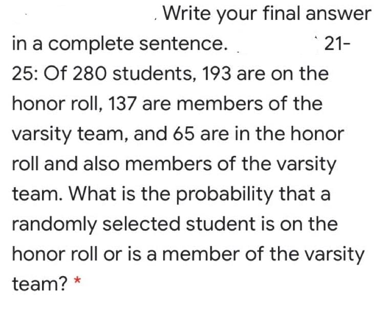 Write your final answer
in a complete sentence.
21-
25: Of 280 students, 193 are on the
honor roll, 137 are members of the
varsity team, and 65 are in the honor
roll and also members of the varsity
team. What is the probability that a
randomly selected student is on the
honor roll or is a member of the varsity
team?
