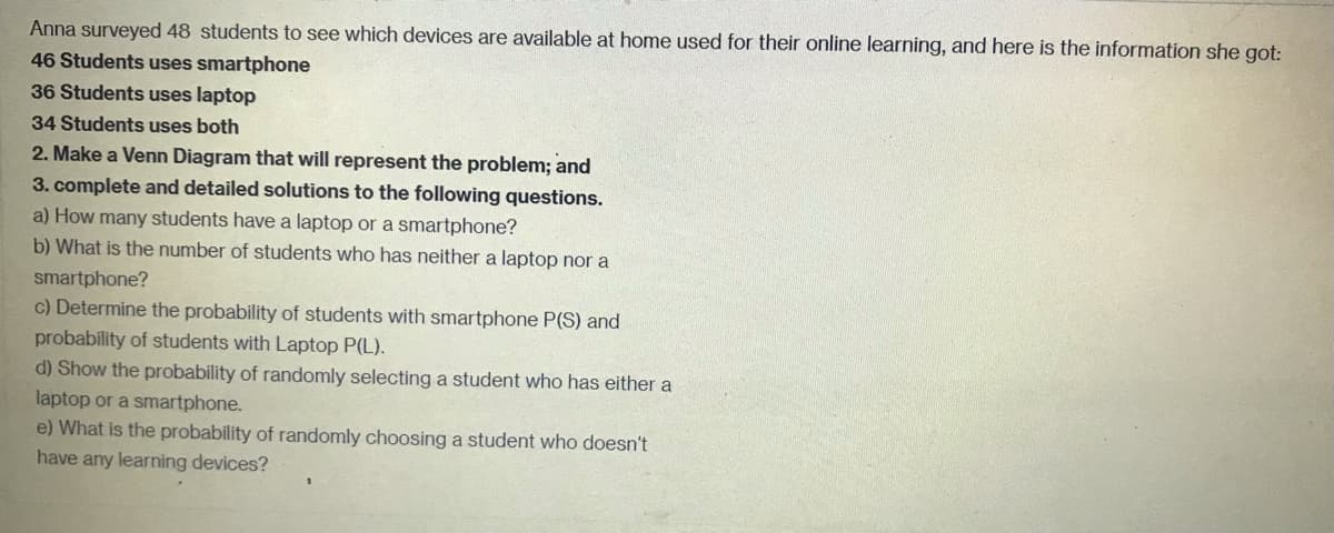 Anna surveyed 48 students to see which devices are available at home used for their online learning, and here is the information she got:
46 Students uses smartphone
36 Students uses laptop
34 Students uses both
2. Make a Venn Diagram that will represent the problem; and
3. complete and detailed solutions to the following questions.
a) How many students have a laptop or a smartphone?
b) What is the number of students who has neither a laptop nor a
smartphone?
c) Determine the probability of students with smartphone P(S) and
probability of students with Laptop P(L).
d) Show the probability of randomly selecting a student who has either a
laptop or a smartphone.
e) What is the probability of randomly choosing a student who doesn't
have any learning devices?
