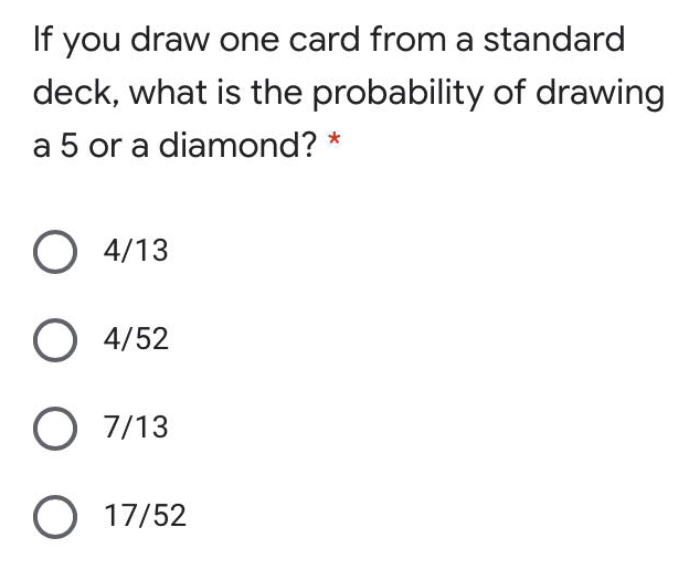 If you draw one card from a standard
deck, what is the probability of drawing
a 5 or a diamond? *
O 4/13
O 4/52
O 7/13
O 17/52
