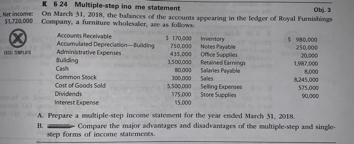 K 5 24 Multiple-step ino me statement
Obj. 3
. Net income:
$1,720,000
On March 31, 2018, the balances of the accounts appearing in the ledger of Royal Furnishings
Company, a furniture wholesaler, are as follows:
(8)
Accounts Receivable
$ 170,000
$ 980,000
Inventory
Notes Payable
Office Supplies
Accumulated Depreciation-Building
750,000
250,000
EXCEL TEMPLATE
Administrative Expenses
435,000
20,000
Building
3,500,000
Retained Earnings
1,987,000
Cash
80,000
Salaries Payable
8,000
Common Stock
300,000
Sales
8,245,000
Selling Expenses
Store Supplies
Cost of Goods Sold
5,500,000
575,000
Dividends
175,000
90,000
mont o bool
moA (A)
nl )
Interest Expense
15,000
()b A. Prepare a multiple-step income statement for the year ended March 31, 2018.
B.
Compare the major advantages and disadvantages of the multiple-step and single-
step forms of income statements.
