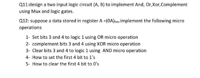 Q11:design a two input logic circuit (A, B) to implement And, Or,Xor,Complement
using Mux and logic gates.
Q12: suppose a data stored in register A =(0A)nex implement the following micro
operations
1- Set bits 3 and 4 to logic 1 using OR micro operation
2- complement bits 3 and 4 using XOR micro operation
3- Clear bits 3 and 4 to logic 1 using AND micro operation
4- How to set the first 4 bit to 1's
5- How to clear the first 4 bit to O's
