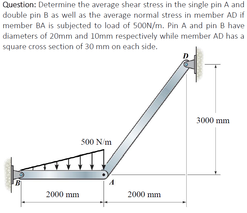 Question: Determine the average shear stress in the single pin A and
double pin B as well as the average normal stress in member AD if
member BA is subjected to load of 500N/m. Pin A and pin B have
diameters of 20mm and 10mm respectively while member AD has a
square cross section of 30 mm on each side.
D
3000 mm
500 N/m
B
A
2000 mm
2000 mm
