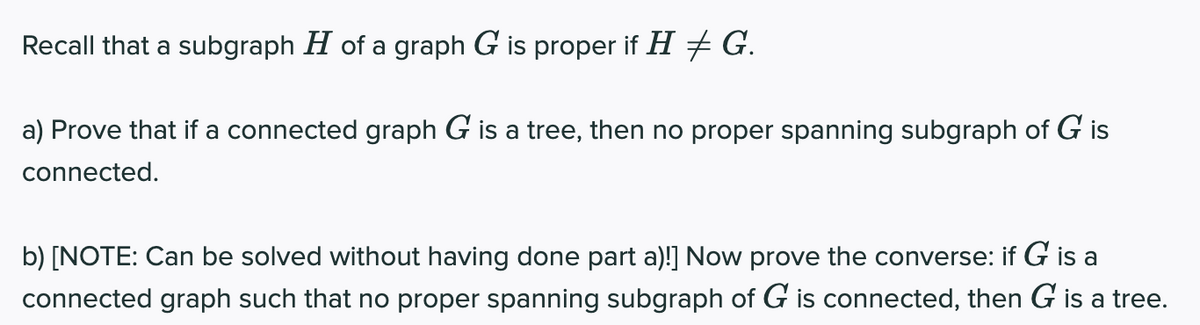 Recall that a subgraph H of a graph G is proper if H + G.
a) Prove that if a connected graph G is a tree, then no proper spanning subgraph of G is
connected.
b) [NOTE: Can be solved without having done part a)!] Now prove the converse: if G is a
connected graph such that no proper spanning subgraph of G is connected, then G is a tree.
