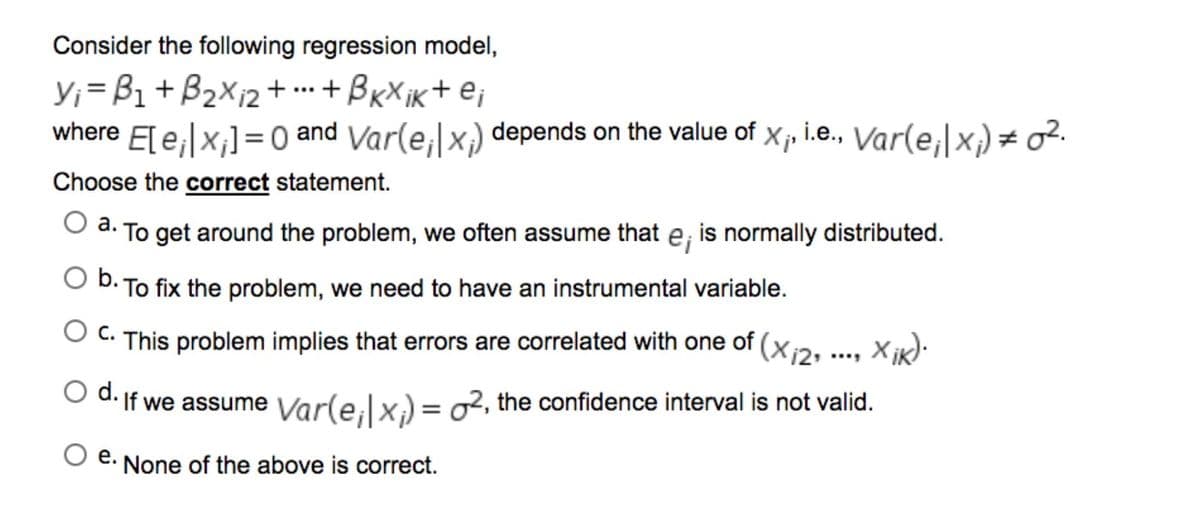 Consider the following regression model,
Y;=B1+B2X12+ +BxX ik+ ej
where E[ e,|x;]=0 and Var(e,|x,) depends on the value of
...
i.e., Var(e,|x)= o².
Choose the correct statement.
a. To get around the problem, we often assume that e; is normally distributed.
O D. To fix the problem, we need to have an instrumental variable.
O C. This problem implies that errors are correlated with one of (x2. ..., x ik):
d.
If we assume Var(e;|x) = o2, the confidence interval is not valid.
e. None of the above is correct.
