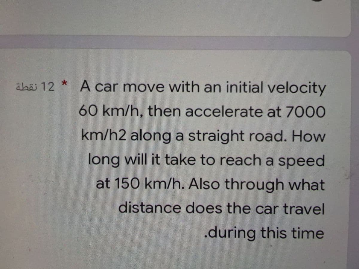 äbäi 12 * A car move with an initial velocity
60 km/h, then accelerate at 7000
km/h2 along a straight road. How
long will it take to reach a speed
at 150 km/h. Also through what
distance does the car travel
.during this time
