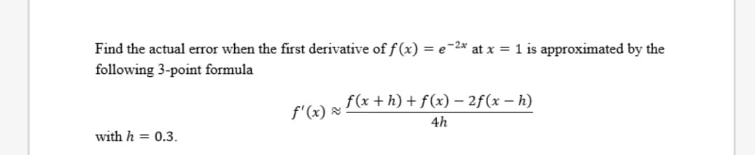 Find the actual error when the first derivative of f(x) = e-2* at x = 1 is approximated by the
following 3-point formula
f(x + h) + f(x) – 2f(x – h)
-
f'(x) &
4h
with h = 0.3.
