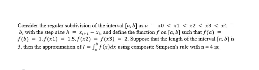 Consider the regular subdivision of the interval [a, b] as a = x0 < x1 < x2 < x3 < x4 =
b, with the step size h = xi+1- xị, and define the function f on [a, b] such that f (a)
f(b)
f(x3) = 2. Suppose that the length of the interval [a, b] is
3, then the approximation of I = f, f(x)dx using composite Simpson's rule with n = 4 is:
1, f(x1) = 1.5, f(x2)
