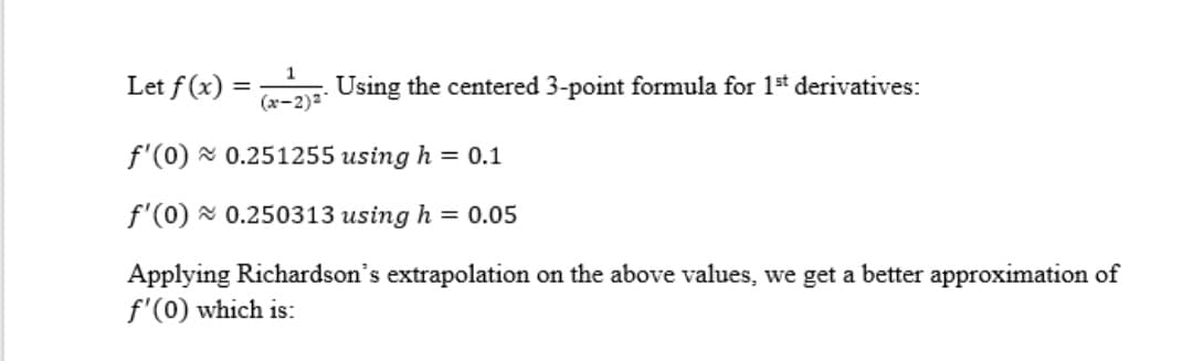 Let f(x) =
Using the centered 3-point formula for 1st derivatives:
%3D
(a-2)2
f'(0) x 0.251255 using h = 0.1
f'(0) x 0.250313 using h = 0.05
Applying Richardson's extrapolation on the above values, we get a better approximation of
f'(0) which is:
