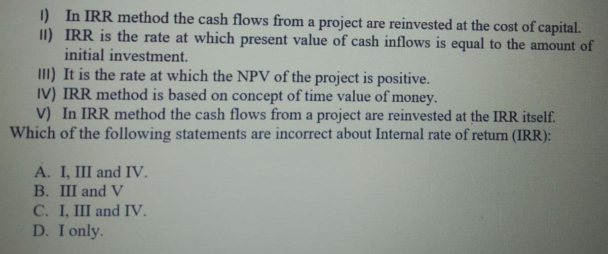 I) In IRR method the cash flows from a project are reinvested at the cost of capital.
1)
II) IRR is the rate at which present value of cash inflows is equal to the amount of
initial investment.
III) It is the rate at which the NPV of the project is positive.
IV) IRR method is based on concept of time value of money.
V) In IRR method the cash flows from a project are reinvested at the IRR itself.
Which of the following statements are incorrect about Internal rate of return (IRR):
A. I, III and IV.
B. III and V
C. I, III and IV.
D. I only.
