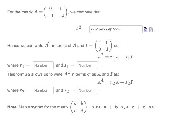 For the matrix A
0
=(-₁₂ ²¹).
1₁).
-1
we compute that
A²
= <<-1|-4>,<4|15>>
Hence we can write 42 in terms of A and I =
Note: Maple syntax for the matrix
where r2 = Number and 82 = Number
and $1 = Number
where r1 = Number
This formula allows us to write 44 in terms of as A and I as:
(19)
A² = ₁A+₁1
(ab)
с
as:
A² = r2A +821
47
A₂.
is << a | b >,< c | d >>.