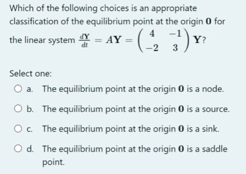 Which of the following choices is an appropriate
classification of the equilibrium
dy
the linear system
point at the origin O for
4, -1) Y²
-(4/₂2
Y?
3
= AY =
Select one:
a. The equilibrium point at the origin 0 is a node.
O b.
The equilibrium point at the origin 0 is a source.
The equilibrium point at the origin 0 is a sink.
O d. The equilibrium point at the origin 0 is a saddle
point.