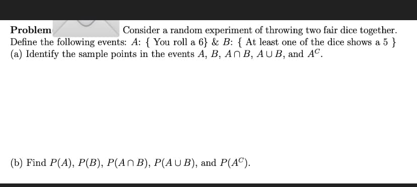 Problem
Consider a random experiment of throwing two fair dice together.
Define the following events: A: { You roll a 6} & B: { At least one of the dice shows a 5 }
(a) Identify the sample points in the events A, B, An B, AUB, and Aº.
(b) Find P(A), P(B), P(A^ B), P(AUB), and P(AC).