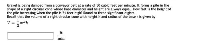 Gravel is being dumped from a conveyor belt at a rate of 50 cubic feet per minute. It forms a pile in the
shape of a right circular cone whose base diameter and height are always equal. How fast is the height of
the pile increasing when the pile is 21 feet high? Round to three significant digists.
Recall that the volume of a right circular cone with height h and radius of the base r is given by
V =
r²h
ft
min