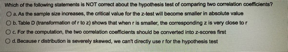 Which of the following statements is NOT correct about the hypothesis test of comparing two correlation coefficients?
O a. As the sample size increases, the critical value for the z-test will become smaller in absolute value
O b. Table D (transformation of r to z) shows that when r is smaller, the corresponding z is very close to r
O c. For the computation, the two correlation coefficients should be converted into z-scores first
O d. Because r distribution is severely skewed, we can't directly use r for the hypothesis test