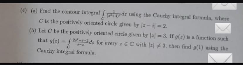 (4) (a) Find the contour integral
de using the Cauchy integral formula, where
C is the positively oriented circle given by |z-il = 2.
(b) Let C' be the positively oriented circle given by |z| = 3. If g(z) is a function such
that g(z) = [22-1-2ds for every 2 € C with [2] # 3, then find g(1) using the
Cauchy integral formula.