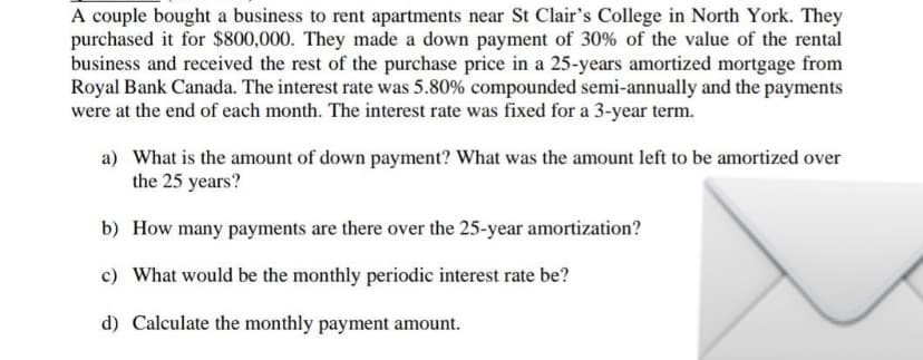 A couple bought a business to rent apartments near St Clair's College in North York. They
purchased it for $800,000. They made a down payment of 30% of the value of the rental
business and received the rest of the purchase price in a 25-years amortized mortgage from
Royal Bank Canada. The interest rate was 5.80% compounded semi-annually and the payments
were at the end of each month. The interest rate was fixed for a 3-year term.
a) What is the amount of down payment? What was the amount left to be amortized over
the 25 years?
b) How many payments are there over the 25-year amortization?
c) What would be the monthly periodic interest rate be?
d) Calculate the monthly payment amount.