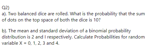Q2)
a). Two balanced dice are rolled. What is the probability that the sum
of dots on the top space of both the dice is 10?
b). The mean and standard deviation of a binomial probability
distribution is 2 and I respectively. Calculate Probabilities for random
variable X = 0, 1, 2, 3 and 4.