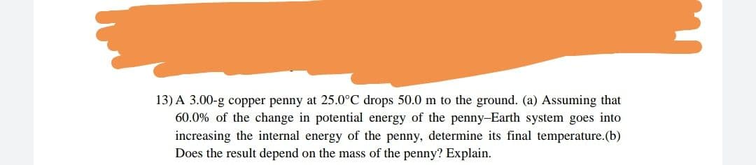13) A 3.00-g copper penny at 25.0°C drops 50.0 m to the ground. (a) Assuming that
60.0% of the change in potential energy of the penny-Earth system goes into
increasing the internal energy of the penny, determine its final temperature.(b)
Does the result depend on the mass of the penny? Explain.
