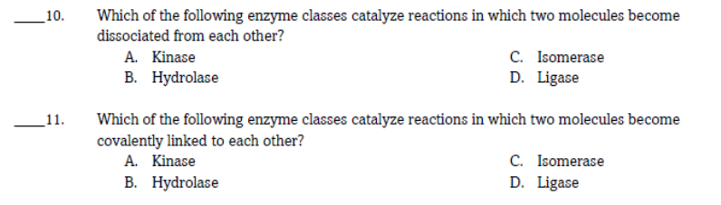 _10.
Which of the following enzyme classes catalyze reactions in which two molecules become
dissociated from each other?
C. Isomerase
D. Ligase
A. Kinase
В. Нydrolase
Which of the following enzyme classes catalyze reactions in which two molecules become
covalently linked to each other?
A. Kinase
В. Нydrolase
11.
C. Isomerase
D. Ligase
