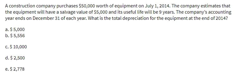 A construction company purchases $50,000 worth of equipment on July 1, 2014. The company estimates that
the equipment will have a salvage value of $5,000 and its useful life will be 9 years. The company's accounting
year ends on December 31 of each year. What is the total depreciation for the equipment at the end of 2014?
a. $ 5,000
b. $ 5,556
c. $ 10,000
d. $ 2,500
e. $ 2,778
