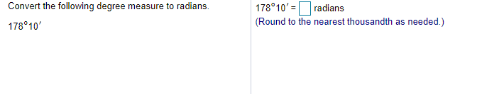 178°10' =Oradians
(Round to the nearest thousandth as needed.)
Convert the following degree measure to radians.
178°10'
